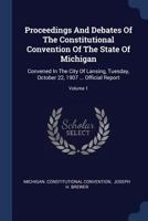 Proceedings and Debates of the Constitutional Convention of the State of Michigan: Convened in the City of Lansing, Tuesday, October 22, 1907 ... Official Report; Volume 1 1377206378 Book Cover