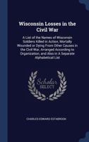Wisconsin Losses in the Civil War: A List of the Names of Wisconsin Soldiers Killed in Action, Mortally Wounded or Dying from Other Causes in the Civil War; Arranged According to Organization, and Als 1376814897 Book Cover
