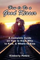 How to Be a Good Kisser: A Complete Guide On How to Kiss, Who to Kiss & Where to Kiss 149913407X Book Cover