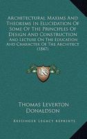 Architectural Maxims And Theorems In Elucidation Of Some Of The Principles Of Design And Construction: And Lecture On The Education And Character Of The Architect 1165305488 Book Cover