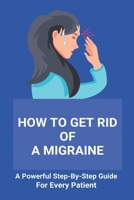How To Get Rid Of A Migraine: A Powerful Step-By-Step Guide For Every Patient: Home Remedies For Instant Migraine Relief B091F1BG1F Book Cover