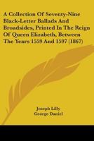 A Collection of Seventy-Nine Black-Letter Ballads and Broadsides: Printed in the Reign of Queen Elisabeth, Between the Years 1559 and 1597 1017996482 Book Cover