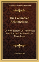 The Columbian Arithmetician: Or New System Of Theoretical And Practical Arithmetic, In Three Parts 1163600229 Book Cover