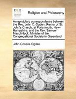 An epistolary correspondence between the Rev. John C. Ogden, Rector of St. John's Church, at Portsmouth, New-Hampshire; and the Rev. Samuel ... of the Congregational Society in Greenland 1171434618 Book Cover