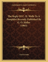 The Reply Of C. H. Wells To A Pamphlet Recently Published By G. O. Haller 1120340020 Book Cover