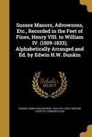 Sussex Manors, Advowsons, Etc., Recorded in the Feet of Fines, Henry VIII. to William IV. (1509-1833); Alphabetically Arranged and Ed. by Edwin H.W. Dunkin 1171884923 Book Cover
