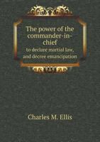 The power of the commander-in-chief to declare martial law, and decree emancipation: as shown from B.R. Curtis 1355550335 Book Cover