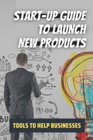 Start-Up Guide To Launch New Products: Tools To Help Businesses: Tips To Launch New Products B09CGKTM2Q Book Cover