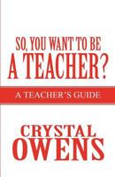 So, You Want to Be a Teacher?: A Teacher's Guide 1462629881 Book Cover