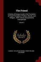 The friend: a series of essays to aid in the formation of fixed principles in politics, morals, and religion ; with literary amusements interspersed Volume 1 1346956073 Book Cover
