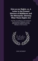 Give Us Our Rights! Or, a Letter to the Present Electors of Middlesex and the Metropolis: Shewing What Those Rights Are: And That, According to a Just and Equal Representation, Middlesex Ad the Metrop 1341153819 Book Cover