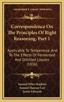 Correspondence On The Principles Of Right Reasoning, Part 1: Applicable To Temperance, And To The Effects Of Fermented And Distilled Liquors 1120182948 Book Cover