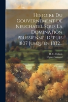 Histoire Du Gouvernement de Neuchatel Sous La Domination Prussienne, Depuis 1807 Jusqu'en 1832... 1021854387 Book Cover