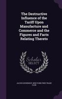 The Destructive Influence Of The Tariff Upon Manufacture And Commerce And The Figures And Facts Relating Thereto 1240093896 Book Cover