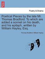 Poetical Pieces by the late Mr. Thomas Bradford. To which are added a sonnet on his death, and his epitaph, written by William Hayley, Esq. 1241149941 Book Cover