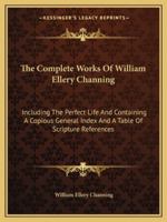 The Complete Works of William Ellery Channing: Including the Perfect Life and Containing a Copious General Index and a Table of Scripture References 1344931294 Book Cover