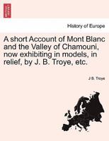 A short Account of Mont Blanc and the Valley of Chamouni, now exhibiting in models, in relief, by J. B. Troye, etc. 1241330727 Book Cover