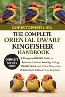 THE COMPLETE ORIENTAL DWARF KINGFISHER HANDBOOK: A Complete Wildlife Guide to Behavior, Habitat, Breeding, Ecology, Conservation, and Ethical Observation of Asia’s Most Brilliant Forest Kingfisher B0GPD4C1TN Book Cover