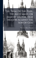 The Trial Of The Pope, The Antichrist, Or Man Of Sin, For High Treason Against The Son Of God 1024823768 Book Cover