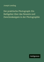 Der praktische Photograph: Ein Rathgeber über das Neueste und Zweckmässigate in der Photographie 3388470200 Book Cover
