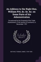 An Address to the Right Hon. William Pitt, &c. &c. &c. on Some Parts of his Administration: Occasioned by his Proposal of the Triple Assessment, in the House of Commons, in November 1797 1378908864 Book Cover