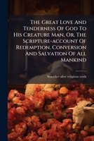The Great Love And Tenderness Of God To His Creature Man: Or The Scripture Account Of The Redemption, Conversion And Salvation Of All Mankind 1179202538 Book Cover
