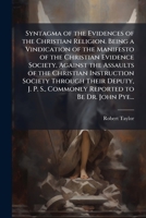 Syntagma of the Evidences of the Christian Religion. Being a Vindication of the Manifesto of the Christian Evidence Society, Against the Assaults of ... S., Commonly Reported to Be Dr. John Pye... 1025202074 Book Cover
