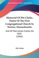 Memorial Of Pitt Clarke, Pastor Of The First Congregational Church In Norton, Massachusetts: And Of Mary Jones Clarke, His Wife 1104295628 Book Cover