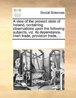 A View of the Present State of Ireland, Containing Observations Upon the Following Subjects, viz. its Dependance, Linen Trade, Provision Trade, 1170283942 Book Cover