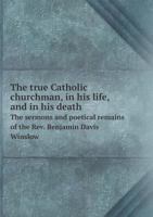 The True Catholic Churchman: In His Life, and in His Death: The Sermons and Poetical Remains of the Rev. Benjamin Davis Winslow, A. M., Assistant to the Rector of St. Mary's Church, Burlington, New Je 1379189683 Book Cover