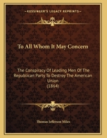 To all whom it may concern: the conspiracy of leading men of the Republican Party to destroy the American Union proved by their words and acts antecedent and subsequent to the rebellion 1240006381 Book Cover