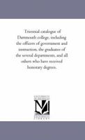 Triennial Catalogue of Dartmouth College, Including the Officers of Government and Instruction, the Graduates of the Several Departments, and All Others Who Have Received Honorary Degrees 1145686095 Book Cover