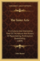 The Sister Arts: Or, A Concise & Interesting View Of The Nature & History Of Paper-making, Printing & Bookbinding ... 1245270885 Book Cover