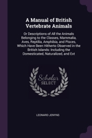 A Manual of British Vertebrate Animals: Or Descriptions of All the Animals Belonging to the Classes, Mammalia, Aves, Reptilia, Amphibia, and Pisces, ... the Domesticated, Naturalized, and Ext 1378559150 Book Cover