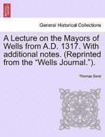 A Lecture on the Mayors of Wells from A.D. 1317. With additional notes. (Reprinted from the "Wells Journal."). 1241604177 Book Cover