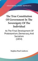 The True Constitution Of Government In The Sovereignty Of The Individual: As The Final Development Of Protestantism, Democracy, And Socialism (1854) 1165153386 Book Cover