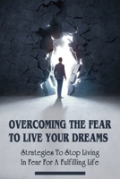 Overcoming The Fear To Live Your Dreams: Strategies To Stop Living In Fear For A Fulfilling Life: How To Stop Living A Fear-Based Life B0991GDQYC Book Cover