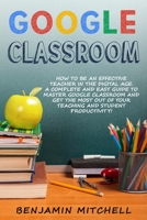 GOOGLE CLASSROOM: How to be an Effective Teacher in the Digital Age! A Complete and Easy Guide to Master Google Classroom and Get The Most Out of your Teaching and Student Productivity! B08CWG65N3 Book Cover