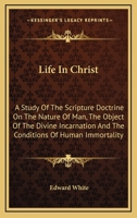 Life in Christ; A Study of the Scripture Doctrine on the Nature of Man, the Object of the Divine Incarnation, and the Conditions of Human Immortality 0548321728 Book Cover