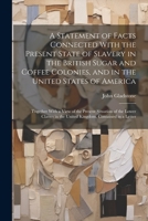 A Statement of Facts Connected With the Present State of Slavery in the British Sugar and Coffee Colonies, and in the United States of America: ... in the United Kingdom, Contained in a Letter 1021924342 Book Cover
