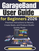GarageBand User Guide for Beginners 2026: Practical Instructions to Record, Create Beats, and Produce Studio-Quality Music B0GQGDCRYL Book Cover