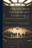 Trading With The Enemy Act: With The Report On The Act Submitted To The Senate By The Committee On Commerce 1021542873 Book Cover