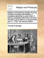 Religion and learning capable of being rendered mutually serviceable, or mutually prejudicial, to each other. A sermon preached before the University ... July 11. 1762. By Thomas Fothergill, ... 1171159803 Book Cover