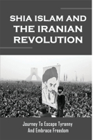 Shia Islam And The Iranian Revolution: Journey To Escape Tyranny And Embrace Freedom: Historical Geography B0946ZLC8Q Book Cover