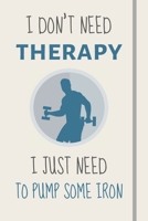 I Don't Need Therapy - I Just Need To Pump Some Iron: Funny Novelty Weightlifting Gift For Teens, Men, Dad, Brother - Lined Journal or Notebook 170812635X Book Cover