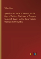 Speech of Mr. Slade, of Vermont, on the Right of Petition; The Power of Congress to Abolish Slavery and the Slave Trade in the District of Columbia 3368746634 Book Cover