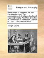 Reformation of manners, the best thanksgiving: and, The encouragement of religion, the truest support of loyalty. A sermon preached at Twickenham in ... October 9, 1746. ... By Joseph Clarke, ... 1170152910 Book Cover