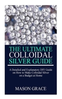 THE ULTIMATE COLLOIDAL SILVER GUIDE: A detailed and explanatory DIY guide on how to make Colloidal Silver on a Budget at home. B085RR67GZ Book Cover