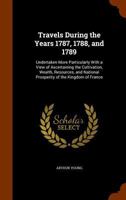 Travels During The Years 1787, 1788 And 1789: Undertaken More Particularly With A View Of Ascertaining The Cultivation, Wealth, Resources, And National Prosperity, Of The Kingdom Of France. To Which I 3337266819 Book Cover