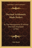 Decimal Arithmetic Made Perfect: Or, the Management of Infinite Decimals Displayed. Being the Whole Doctrine of the Arithmetic of Circulating Numbers, Explained by Many New and Curious Examples in Add 1104115646 Book Cover